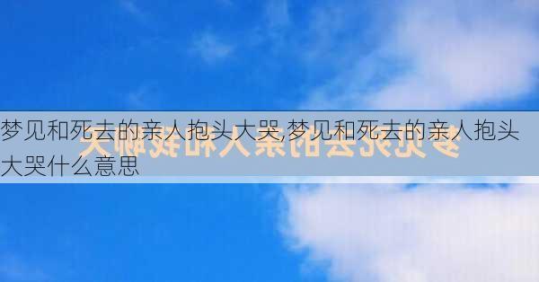 梦见和死去的亲人抱头大哭,梦见和死去的亲人抱头大哭什么意思